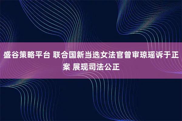 盛谷策略平台 联合国新当选女法官曾审琼瑶诉于正案 展现司法公正