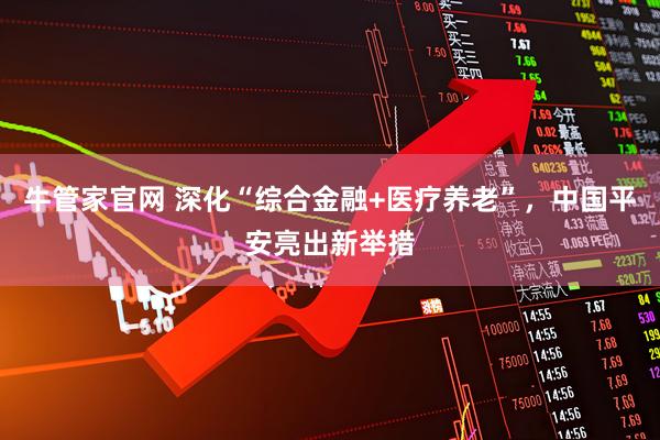 牛管家官网 深化“综合金融+医疗养老”，中国平安亮出新举措