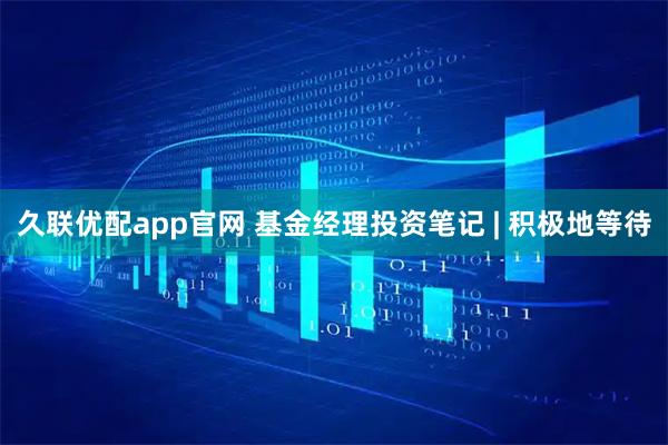 久联优配app官网 基金经理投资笔记 | 积极地等待