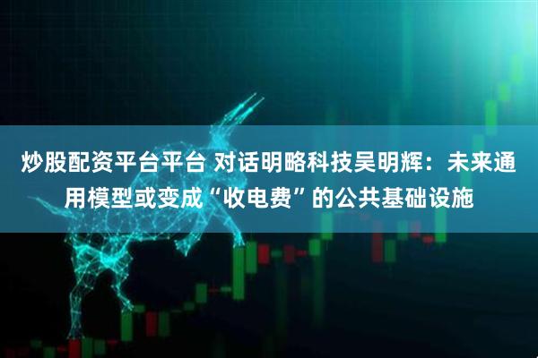 炒股配资平台平台 对话明略科技吴明辉：未来通用模型或变成“收电费”的公共基础设施