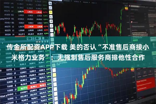 传金所配资APP下载 美的否认“不准售后商接小米格力业务”:无强制售后服务商排他性合作