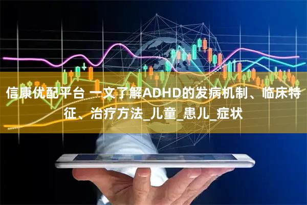 信康优配平台 一文了解ADHD的发病机制、临床特征、治疗方法_儿童_患儿_症状