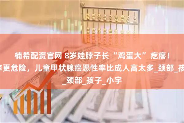 楠希配资官网 8岁娃脖子长 “鸡蛋大” 疙瘩！不痛不痒更危险，儿童甲状腺癌恶性率比成人高太多_颈部_孩子_小宇