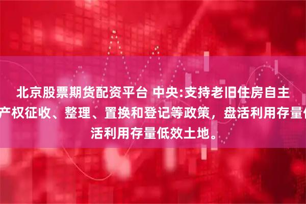北京股票期货配资平台 中央:支持老旧住房自主更新优化产权征收、整理、置换和登记等政策，盘活利用存量低效土地。