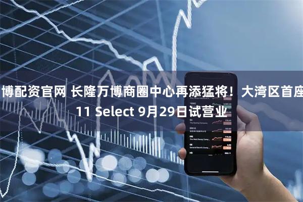 智博配资官网 长隆万博商圈中心再添猛将！大湾区首座K11 Select 9月29日试营业