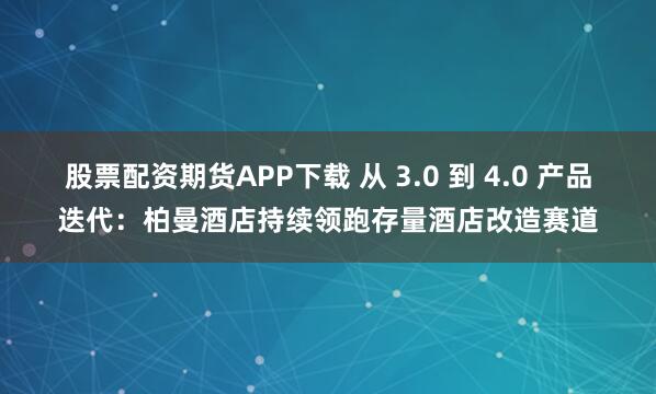 股票配资期货APP下载 从 3.0 到 4.0 产品迭代:柏曼酒店持续领跑存量酒店改造赛道