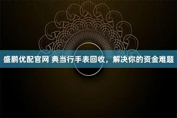 盛鹏优配官网 典当行手表回收，解决你的资金难题