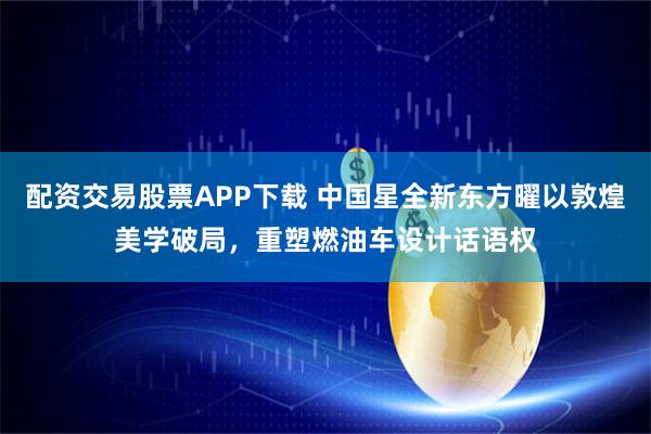 配资交易股票APP下载 中国星全新东方曜以敦煌美学破局，重塑燃油车设计话语权