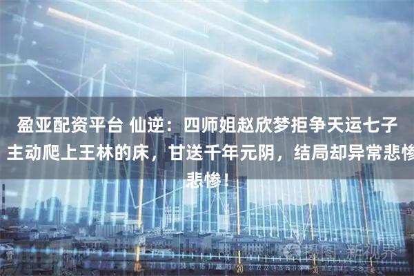 盈亚配资平台 仙逆:四师姐赵欣梦拒争天运七子,主动爬上王林的床,甘送千年元阴,结局却异常悲惨!