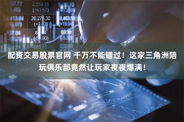 配资交易股票官网 千万不能错过！这家三角洲陪玩俱乐部竟然让玩家夜夜爆满！