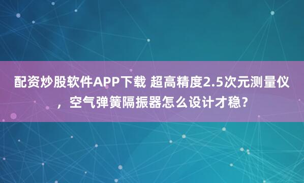 配资炒股软件APP下载 超高精度2.5次元测量仪,空气弹簧隔振器怎么设计才稳?