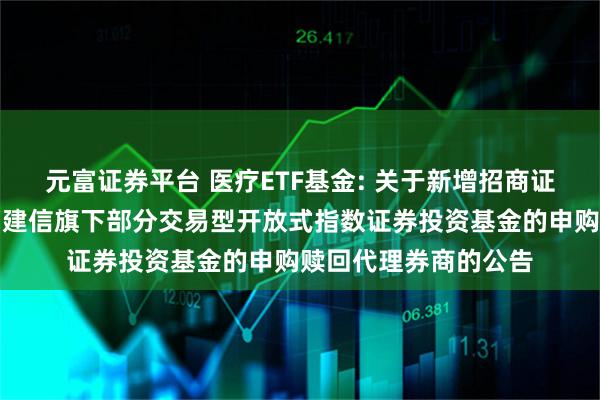 元富证券平台 医疗ETF基金: 关于新增招商证券股份有限公司等为建信旗下部分交易型开放式指数证券投资基金的申购赎回代理券商的公告
