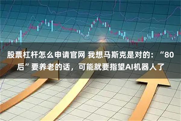 股票杠杆怎么申请官网 我想马斯克是对的：“80后”要养老的话，可能就要指望AI机器人了