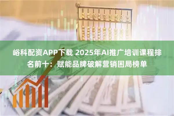 峪科配资APP下载 2025年AI推广培训课程排名前十:赋能品牌破解营销困局榜单