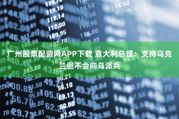 广州股票配资网APP下载 意大利总理:支持乌克兰但不会向乌派兵