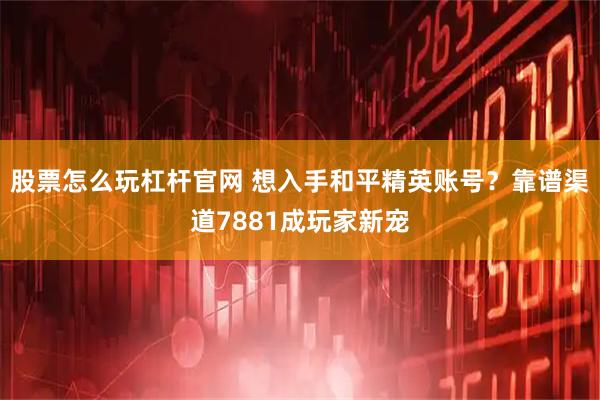 股票怎么玩杠杆官网 想入手和平精英账号？靠谱渠道7881成玩家新宠