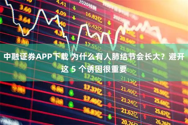 中融证券APP下载 为什么有人肺结节会长大？避开这 5 个诱因很重要